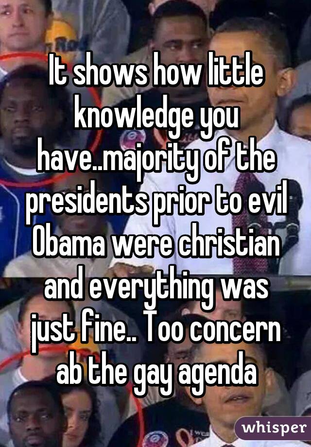 It shows how little knowledge you have..majority of the presidents prior to evil Obama were christian and everything was just fine.. Too concern ab the gay agenda