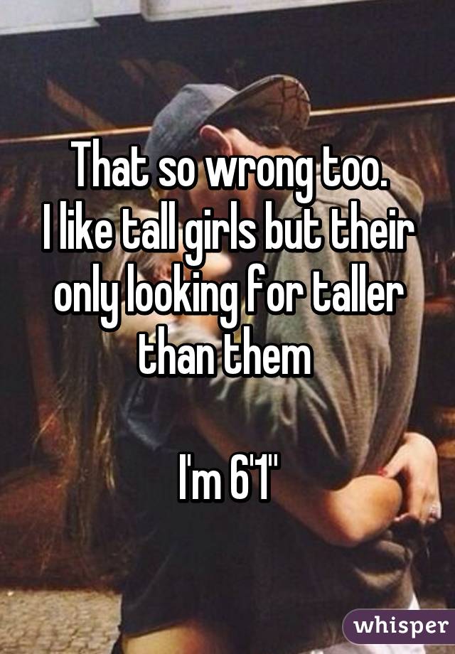 That so wrong too.
I like tall girls but their only looking for taller than them 

I'm 6'1"