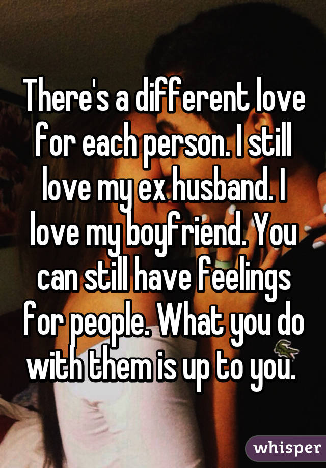 There's a different love for each person. I still love my ex husband. I love my boyfriend. You can still have feelings for people. What you do with them is up to you. 