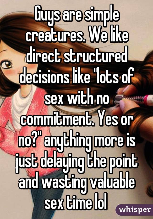 Guys are simple creatures. We like direct structured decisions like "lots of sex with no commitment. Yes or no?" anything more is just delaying the point and wasting valuable sex time lol 