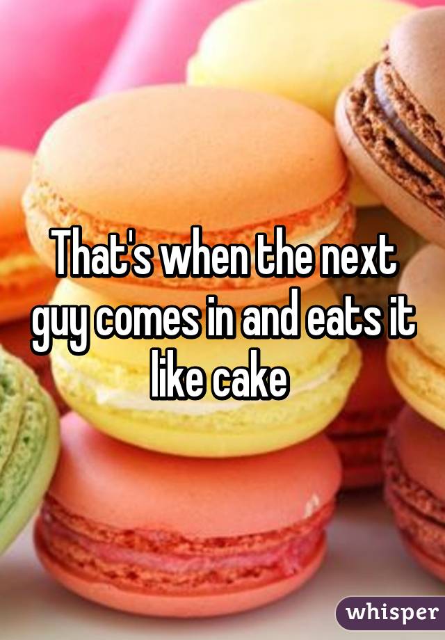 That's when the next guy comes in and eats it like cake 