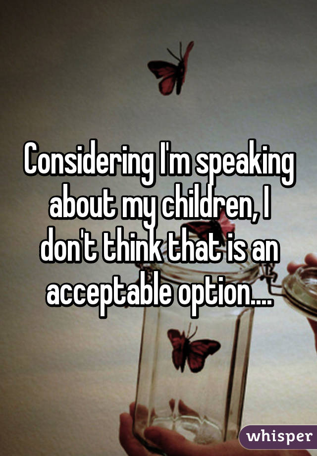 Considering I'm speaking about my children, I don't think that is an acceptable option....
