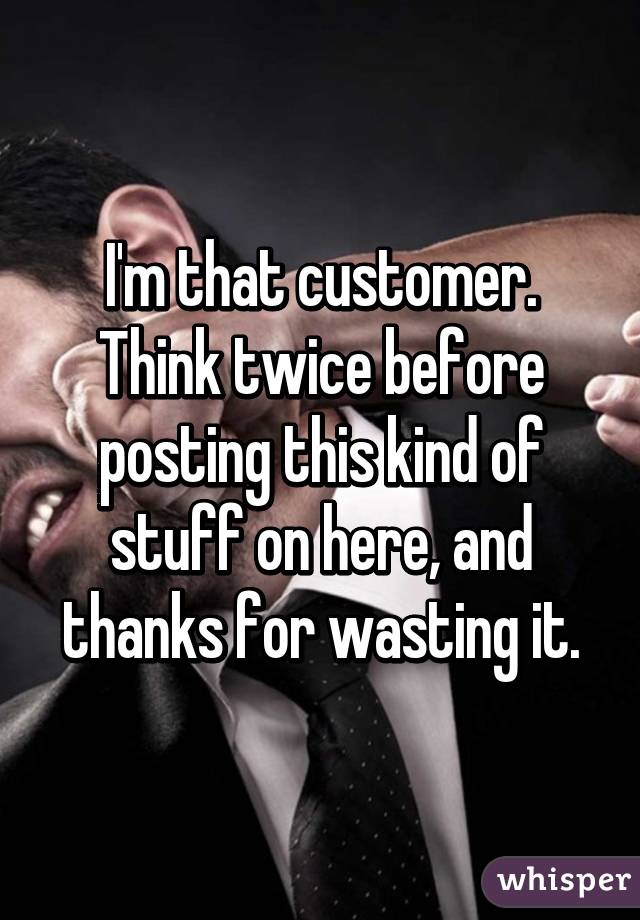 I'm that customer. Think twice before posting this kind of stuff on here, and thanks for wasting it.