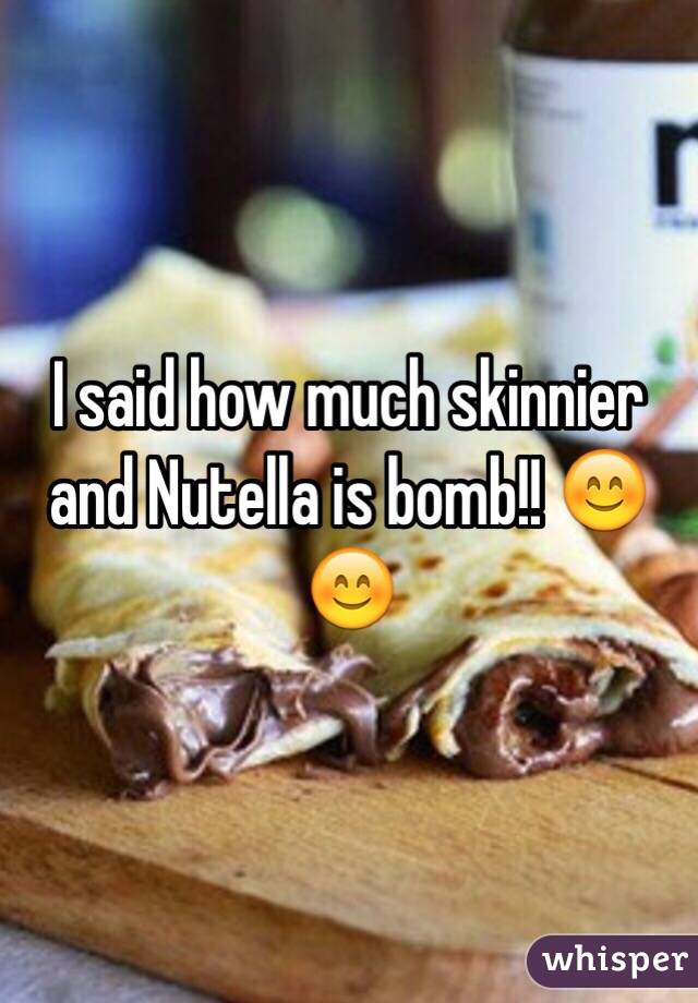 I said how much skinnier and Nutella is bomb!! 😊😊