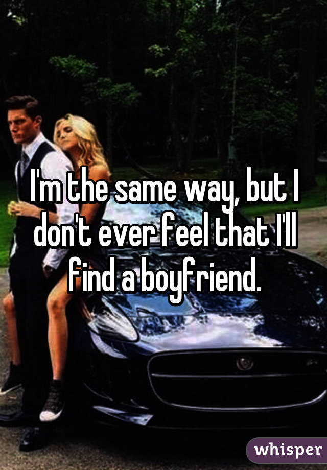 I'm the same way, but I don't ever feel that I'll find a boyfriend.