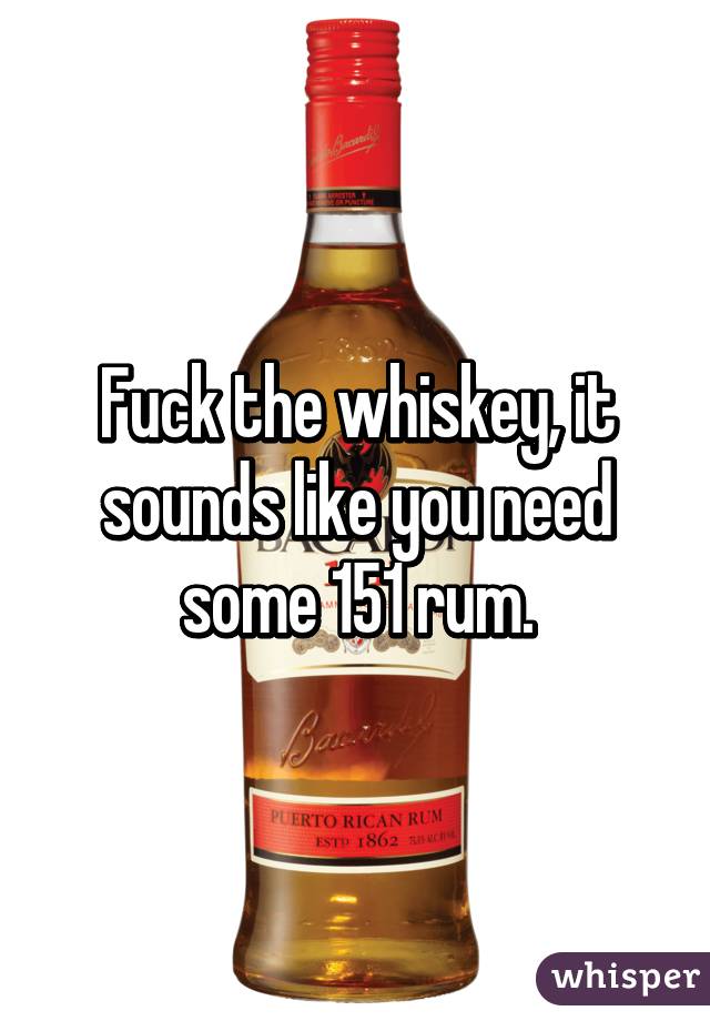 Fuck the whiskey, it sounds like you need some 151 rum.