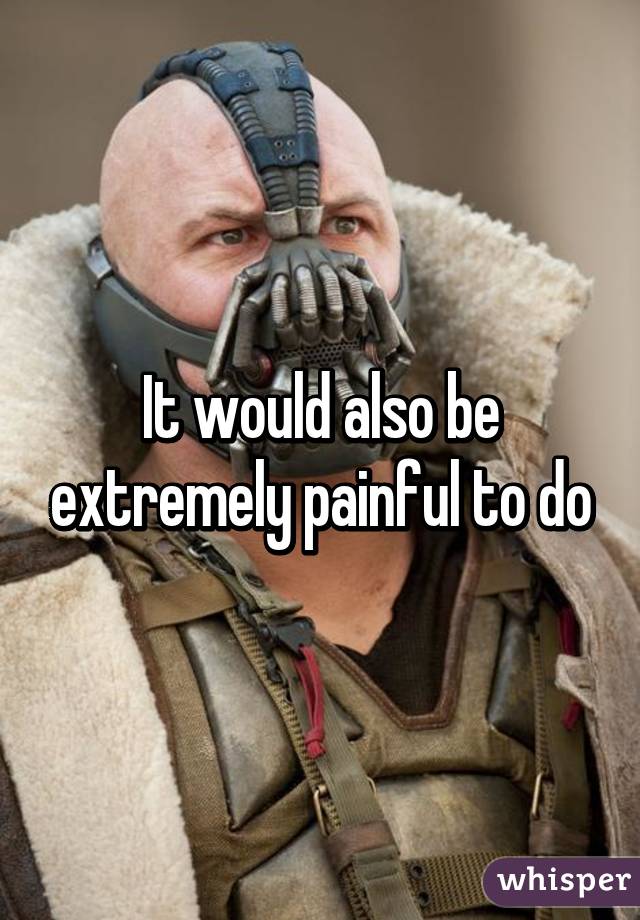 It would also be extremely painful to do