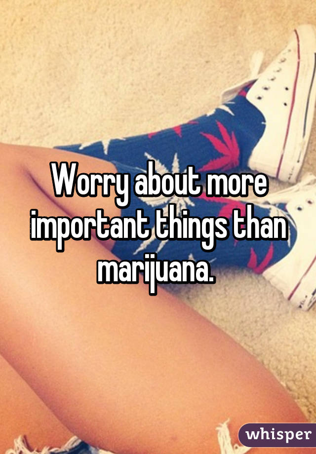 Worry about more important things than marijuana. 
