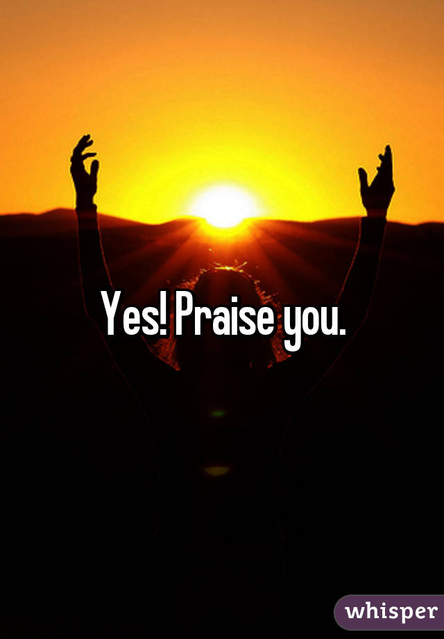Yes! Praise you.