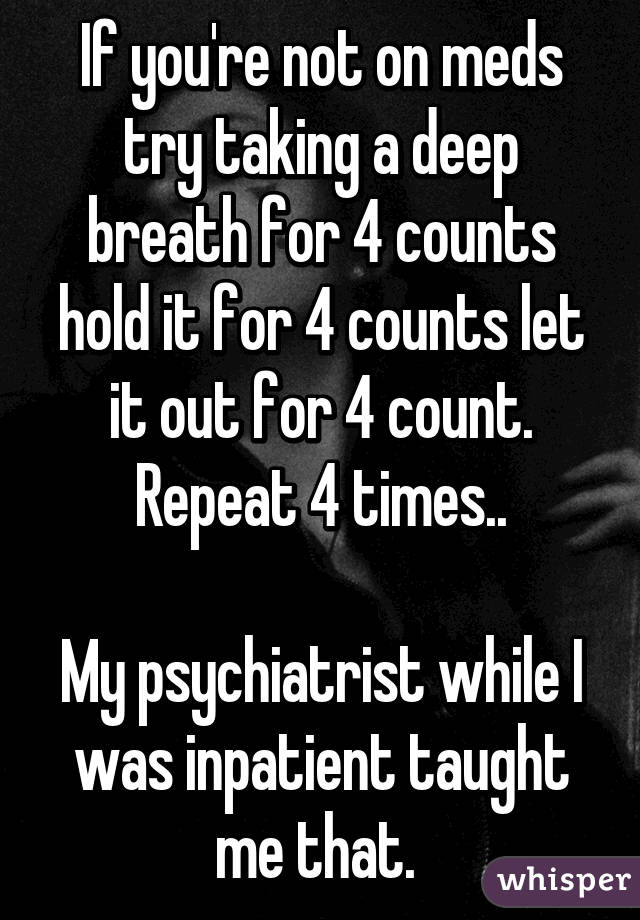 If you're not on meds try taking a deep breath for 4 counts hold it for 4 counts let it out for 4 count. Repeat 4 times..

My psychiatrist while I was inpatient taught me that. 
