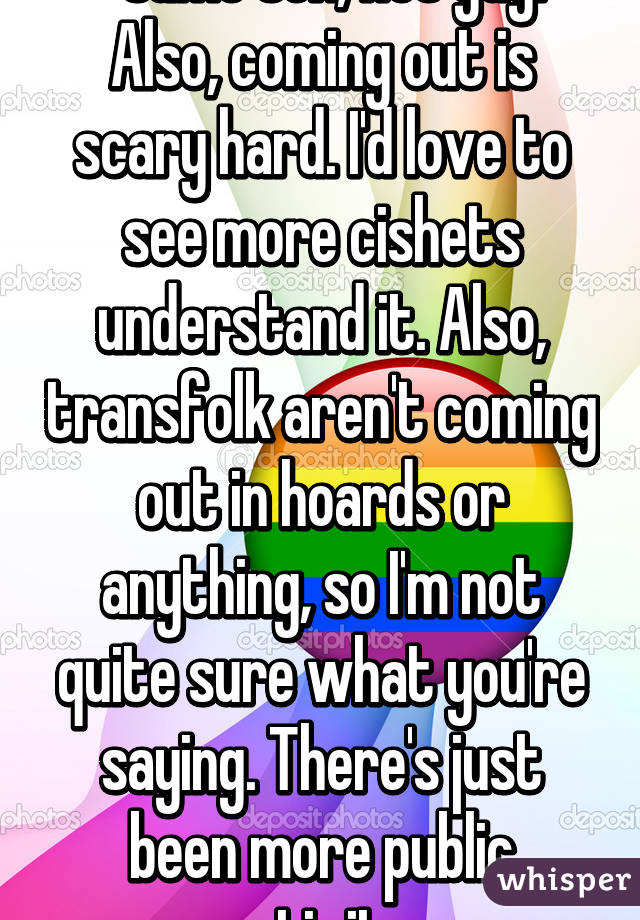 *same sex, not gay. 
Also, coming out is scary hard. I'd love to see more cishets understand it. Also, transfolk aren't coming out in hoards or anything, so I'm not quite sure what you're saying. There's just been more public activity.