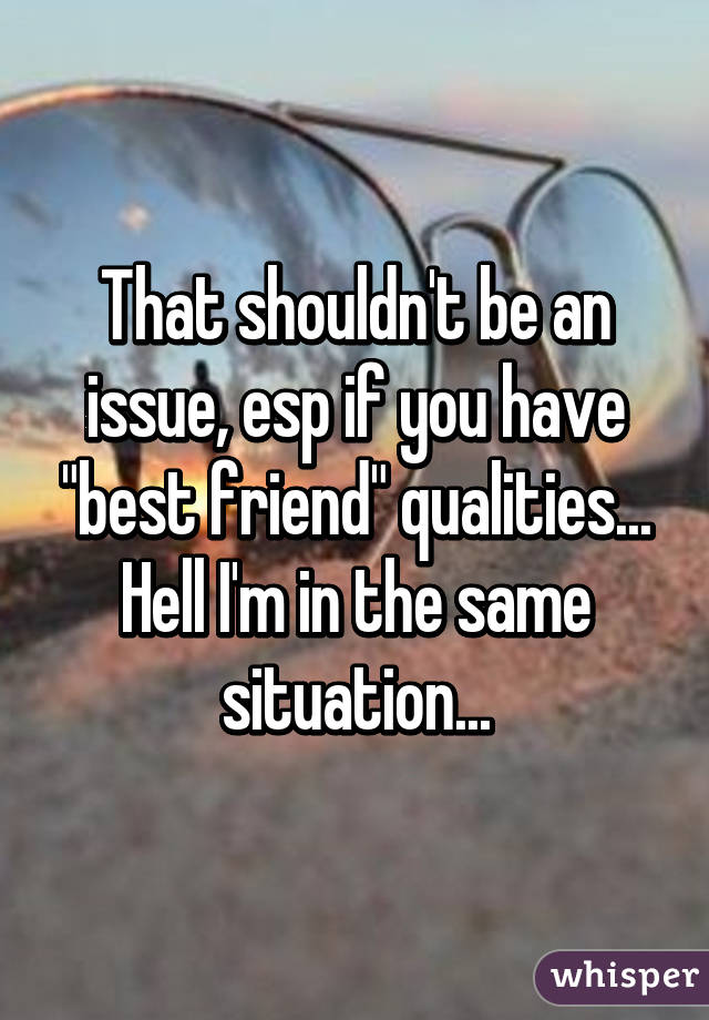 That shouldn't be an issue, esp if you have "best friend" qualities... Hell I'm in the same situation...