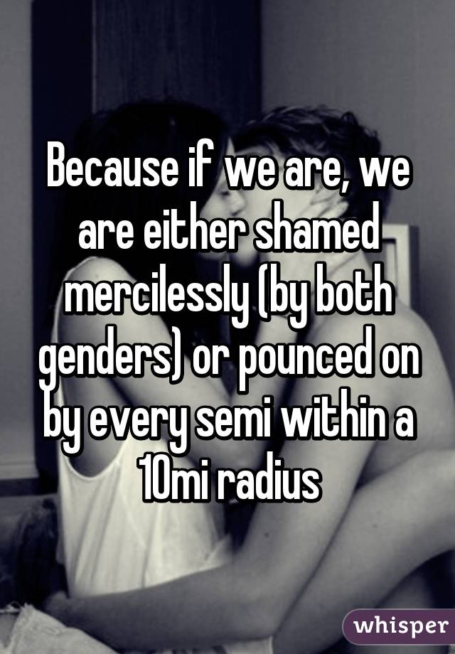 Because if we are, we are either shamed mercilessly (by both genders) or pounced on by every semi within a 10mi radius