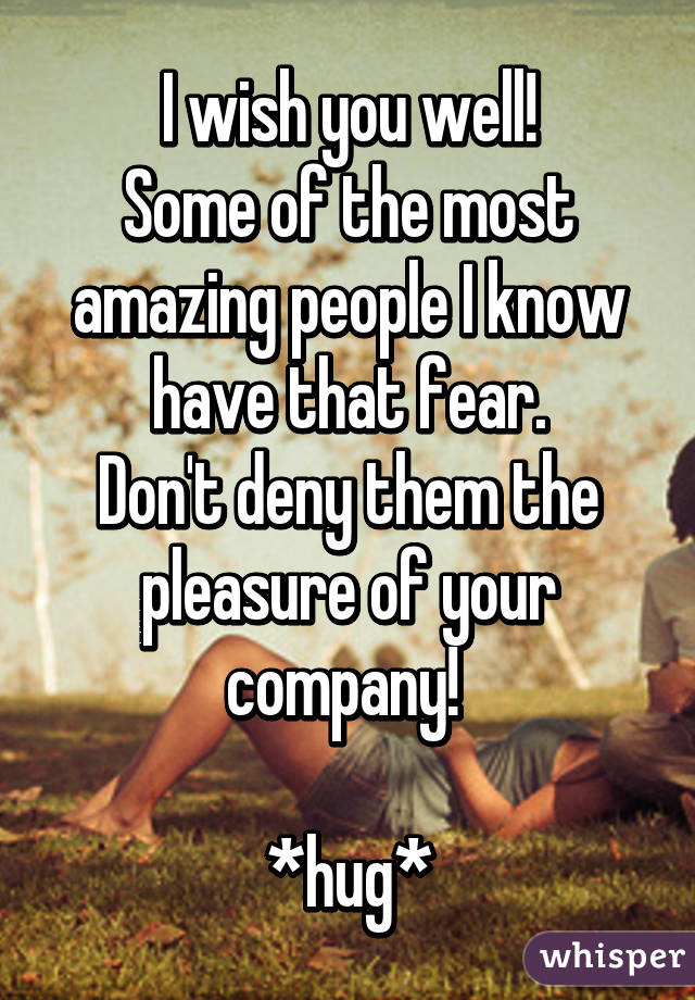 I wish you well!
Some of the most amazing people I know have that fear.
Don't deny them the pleasure of your company! 

*hug*