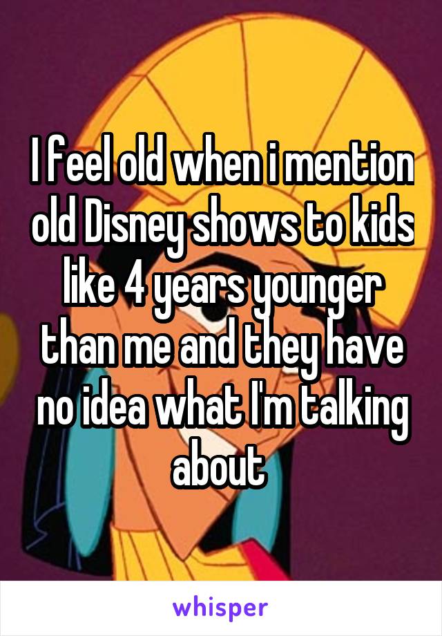 I feel old when i mention old Disney shows to kids like 4 years younger than me and they have no idea what I'm talking about 