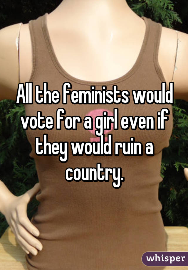 All the feminists would vote for a girl even if they would ruin a country.
