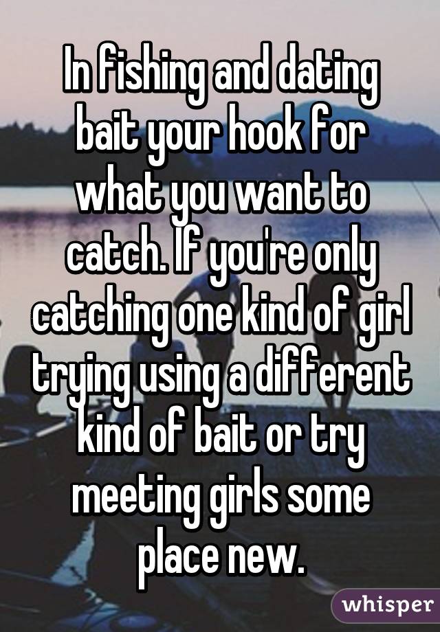 In fishing and dating bait your hook for what you want to catch. If you're only catching one kind of girl trying using a different kind of bait or try meeting girls some place new.