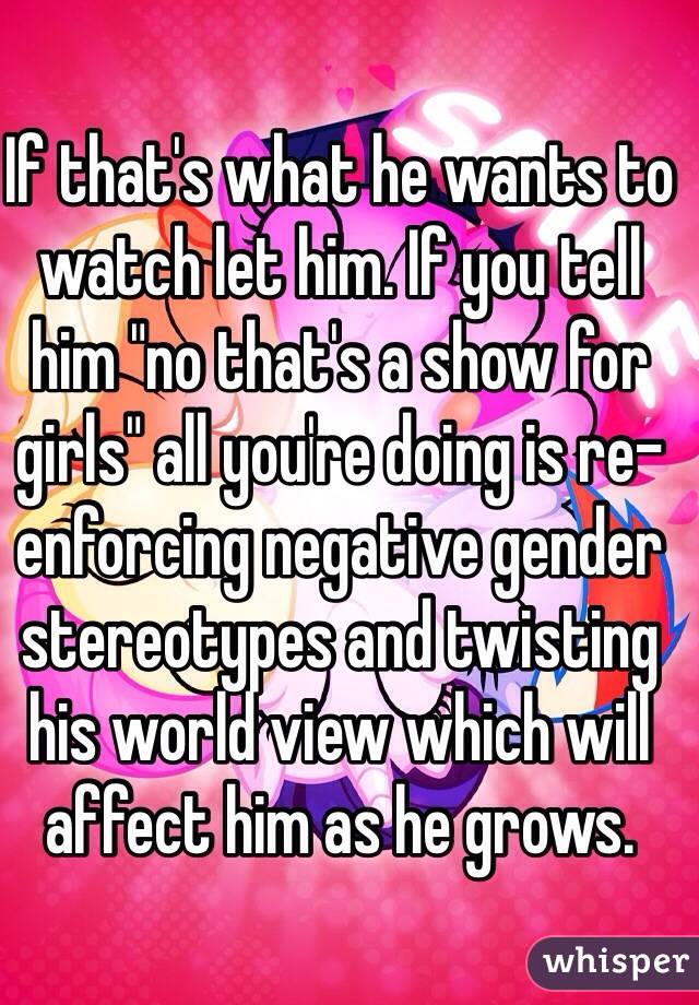 If that's what he wants to watch let him. If you tell him "no that's a show for girls" all you're doing is re-enforcing negative gender stereotypes and twisting his world view which will affect him as he grows.