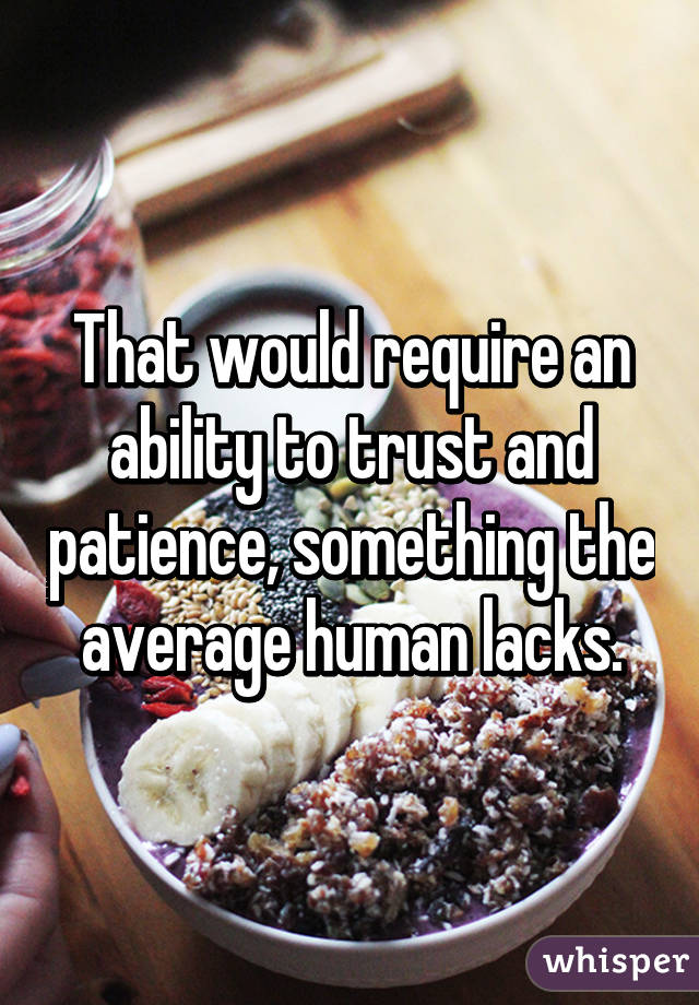 That would require an ability to trust and patience, something the average human lacks.
