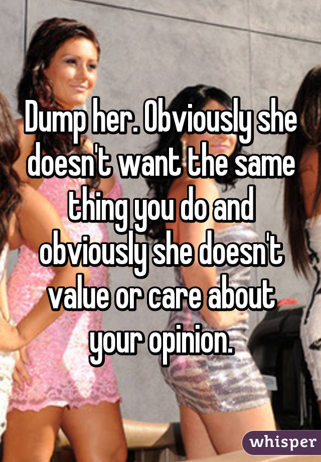 Dump her. Obviously she doesn't want the same thing you do and obviously she doesn't value or care about your opinion.
