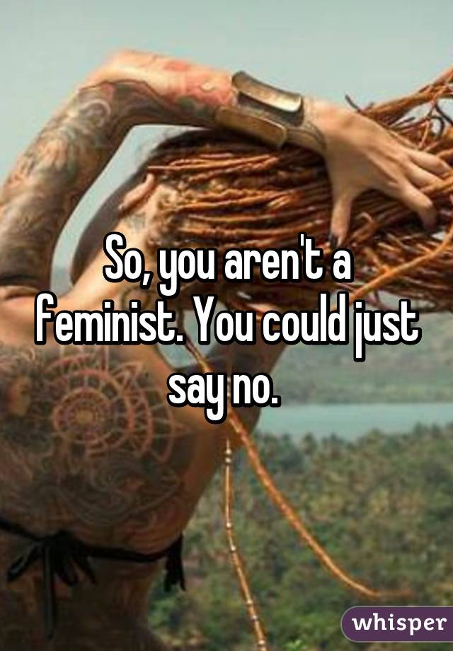 So, you aren't a feminist. You could just say no. 