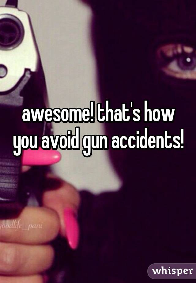 awesome! that's how you avoid gun accidents! 