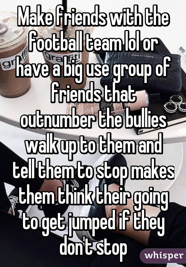 Make friends with the football team lol or have a big use group of friends that outnumber the bullies walk up to them and tell them to stop makes them think their going to get jumped if they don't stop
