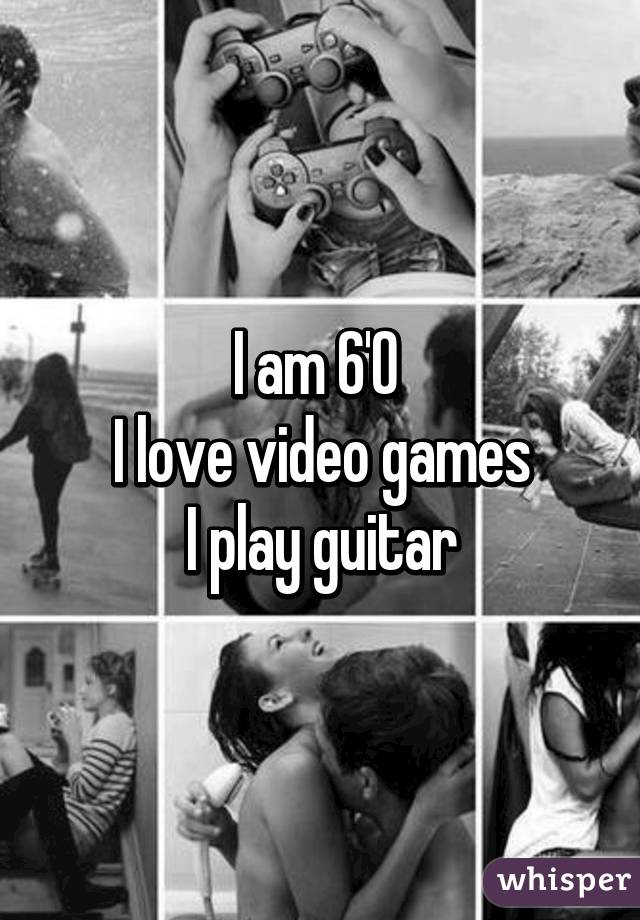 I am 6'0 
I love video games
I play guitar