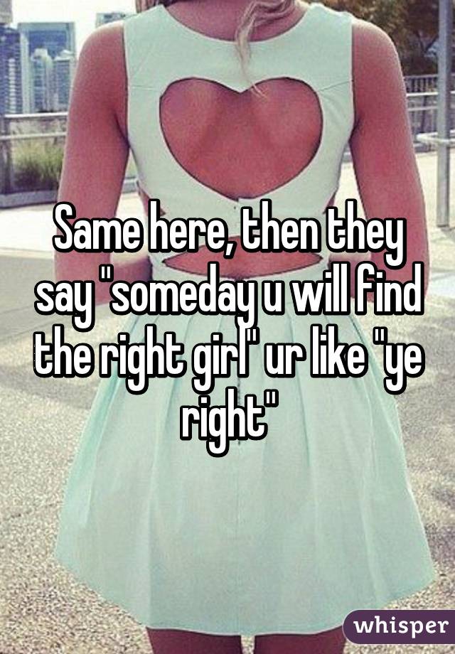 Same here, then they say "someday u will find the right girl" ur like "ye right"