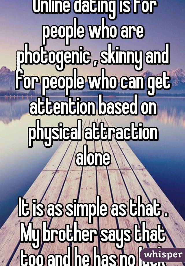  Online dating is for people who are photogenic , skinny and for people who can get attention based on physical attraction alone
 
It is as simple as that . My brother says that too and he has no luck