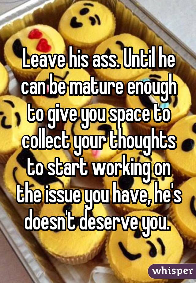 Leave his ass. Until he can be mature enough to give you space to collect your thoughts to start working on the issue you have, he's doesn't deserve you. 
