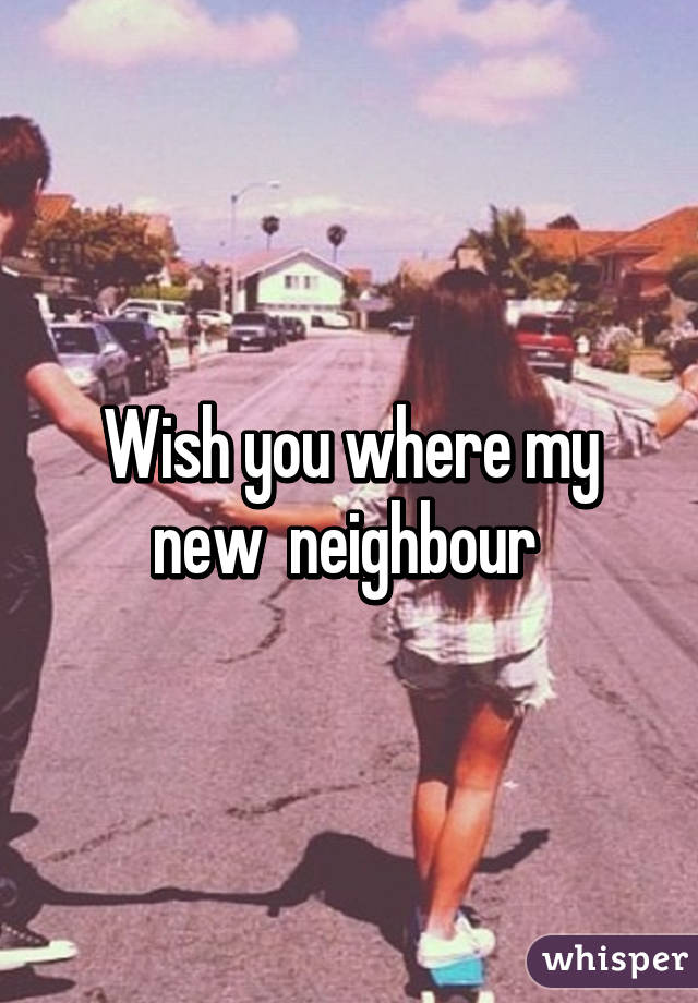 Wish you where my new  neighbour 