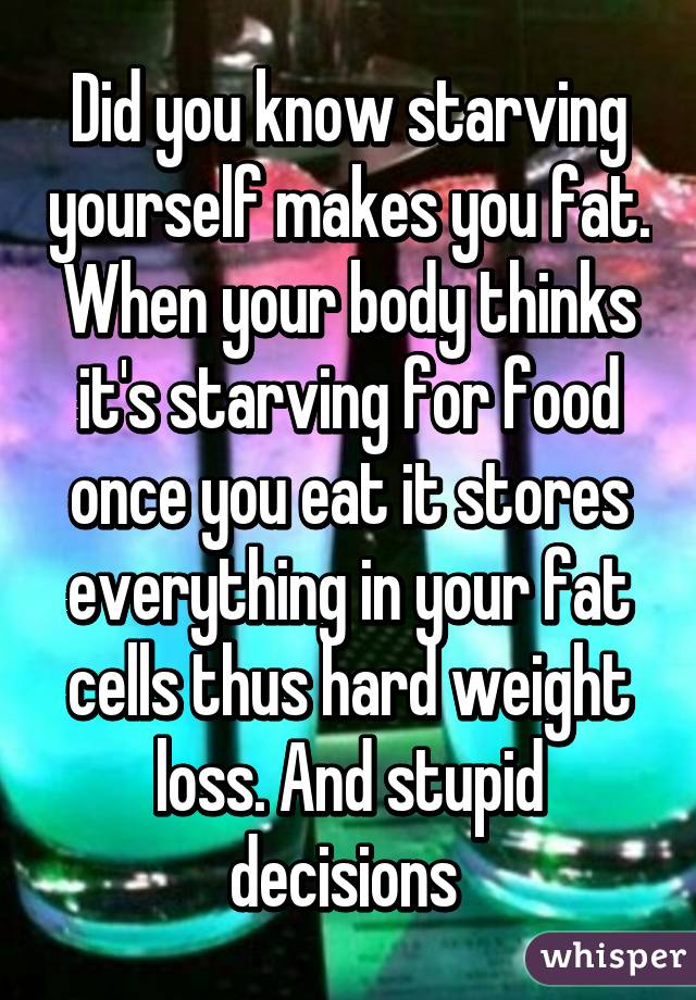 Did you know starving yourself makes you fat. When your body thinks it's starving for food once you eat it stores everything in your fat cells thus hard weight loss. And stupid decisions 