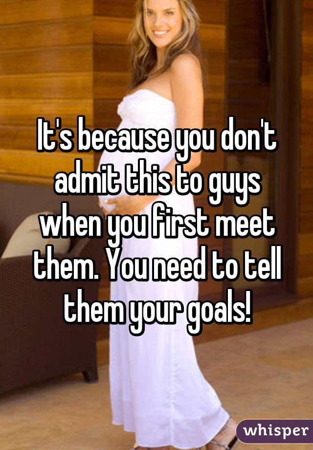 It's because you don't admit this to guys when you first meet them. You need to tell them your goals!
