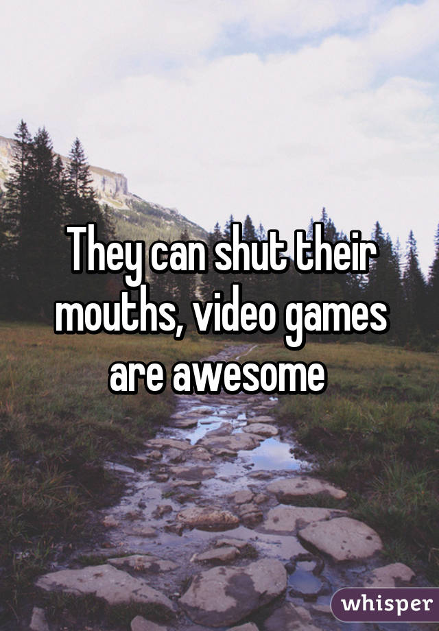 They can shut their mouths, video games are awesome 