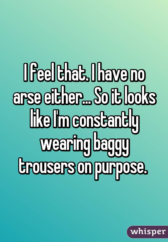 I feel that. I have no arse either... So it looks like I'm constantly wearing baggy trousers on purpose. 