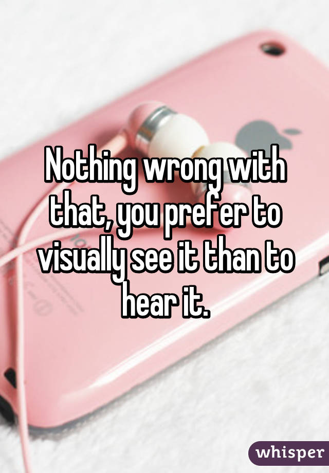 Nothing wrong with that, you prefer to visually see it than to hear it.