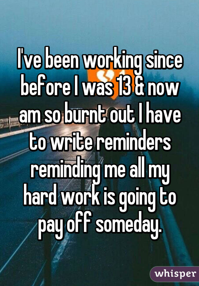 I've been working since before I was 13 & now am so burnt out I have to write reminders reminding me all my hard work is going to pay off someday.