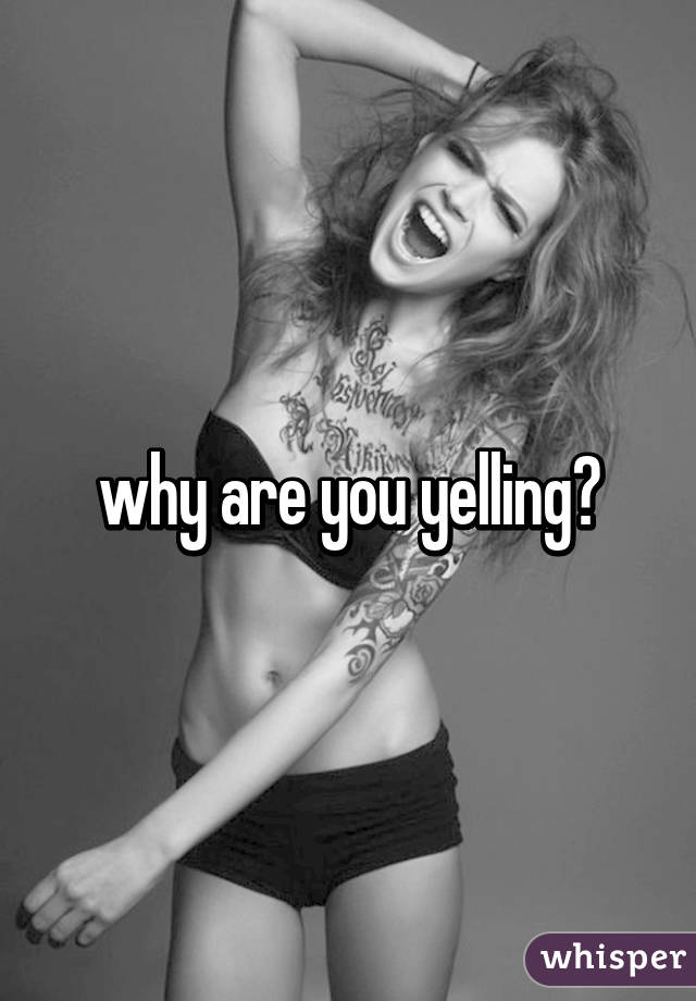 why are you yelling?