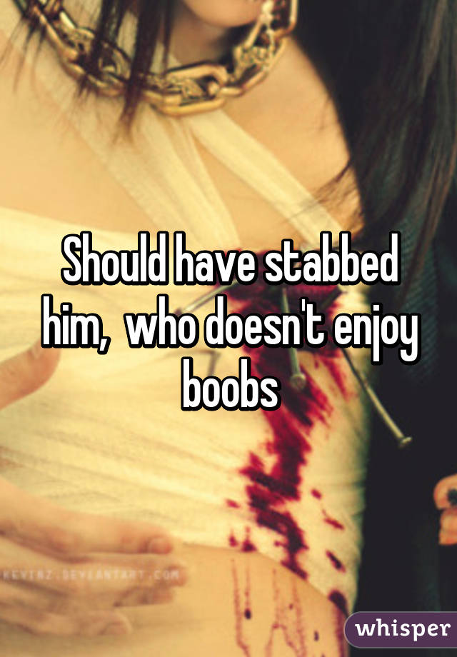Should have stabbed him,  who doesn't enjoy boobs
