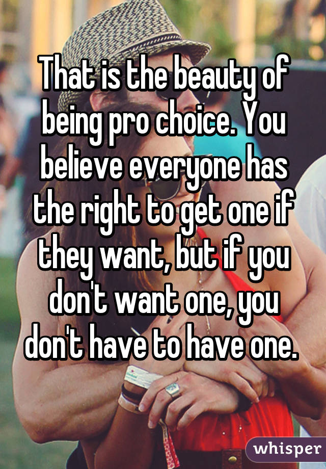 That is the beauty of being pro choice. You believe everyone has the right to get one if they want, but if you don't want one, you don't have to have one. 
