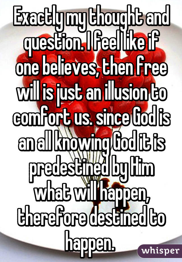 Exactly my thought and question. I feel like if one believes, then free will is just an illusion to comfort us. since God is an all knowing God it is predestined by Him what will happen, therefore destined to happen. 