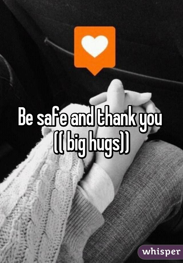 Be safe and thank you 
(( big hugs))