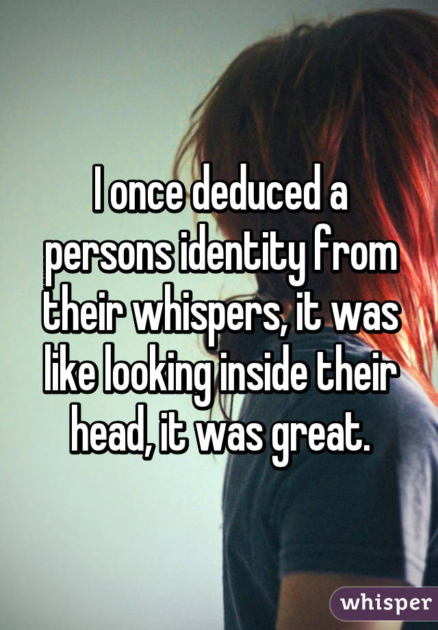 I once deduced a persons identity from their whispers, it was like looking inside their head, it was great.