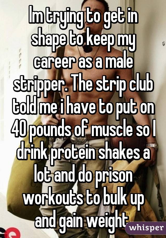 Im trying to get in shape to keep my career as a male stripper. The strip club told me i have to put on 40 pounds of muscle so I drink protein shakes a lot and do prison workouts to bulk up and gain weight.