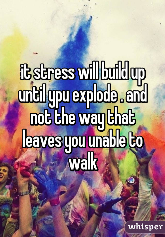 it stress will build up until ypu explode . and not the way that leaves you unable to walk
