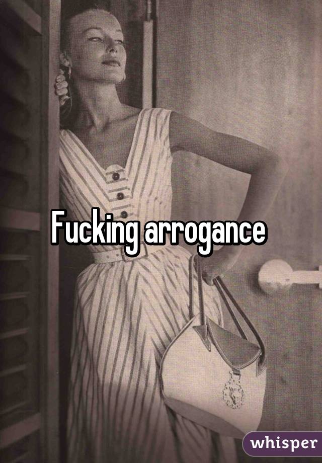 Fucking arrogance 