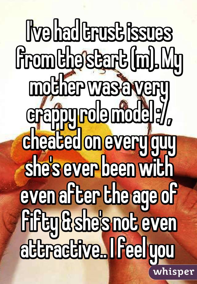 I've had trust issues from the start (m). My mother was a very crappy role model :/, cheated on every guy she's ever been with even after the age of fifty & she's not even attractive.. I feel you 