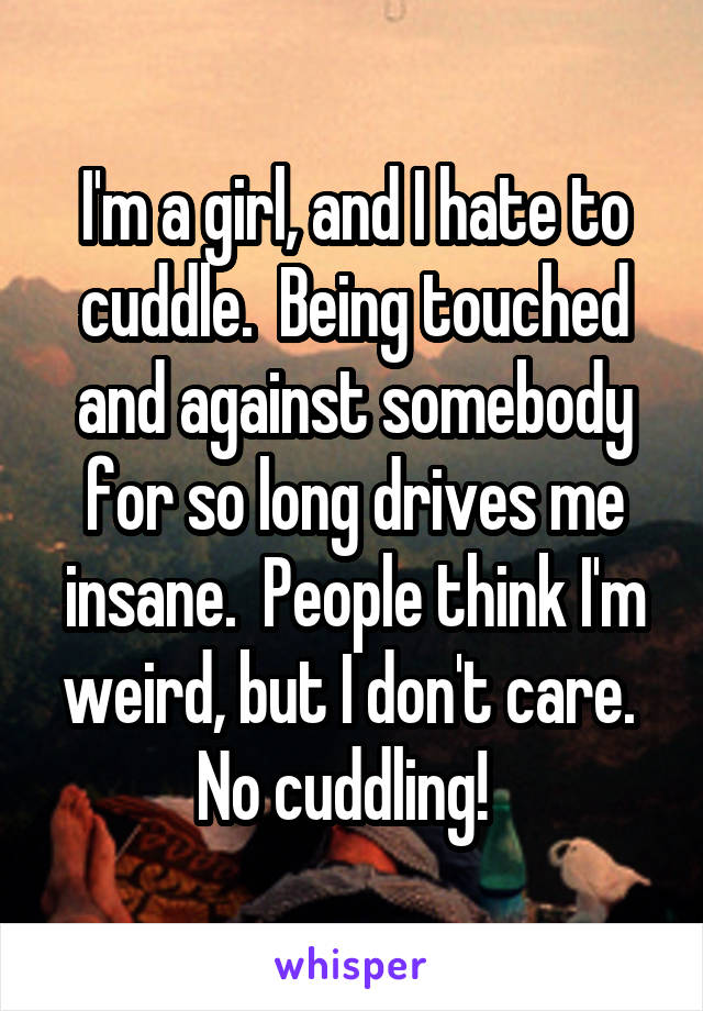 I'm a girl, and I hate to cuddle.  Being touched and against somebody for so long drives me insane.  People think I'm weird, but I don't care.  No cuddling!  