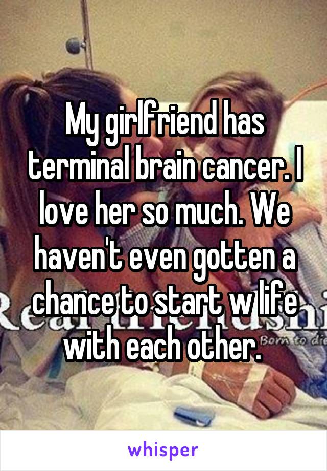 My girlfriend has terminal brain cancer. I love her so much. We haven't even gotten a chance to start w life with each other. 